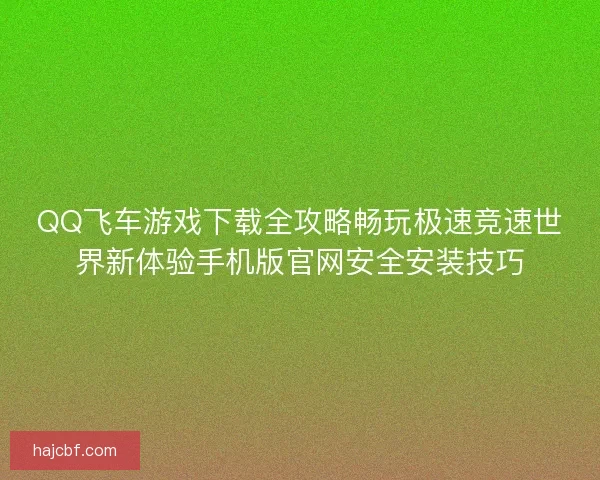QQ飞车游戏下载全攻略畅玩极速竞速世界新体验手机版官网安全安装技巧