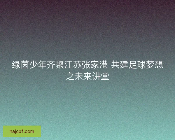 绿茵少年齐聚江苏张家港 共建足球梦想之未来讲堂